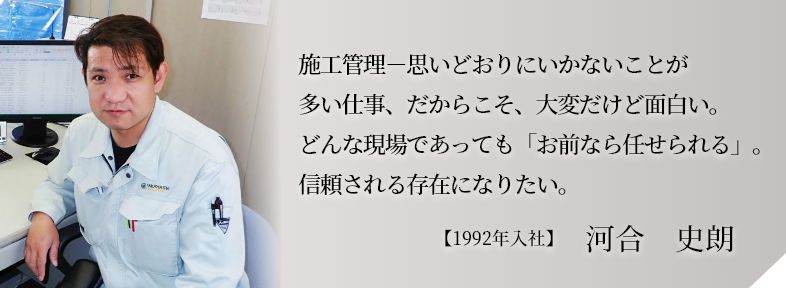 施工管理－思いどおりにいかないことが多い仕事、だからこそ、大変だけど面白い。どんな現場であっても「お前なら任せられる」。信頼される存在になりたい。